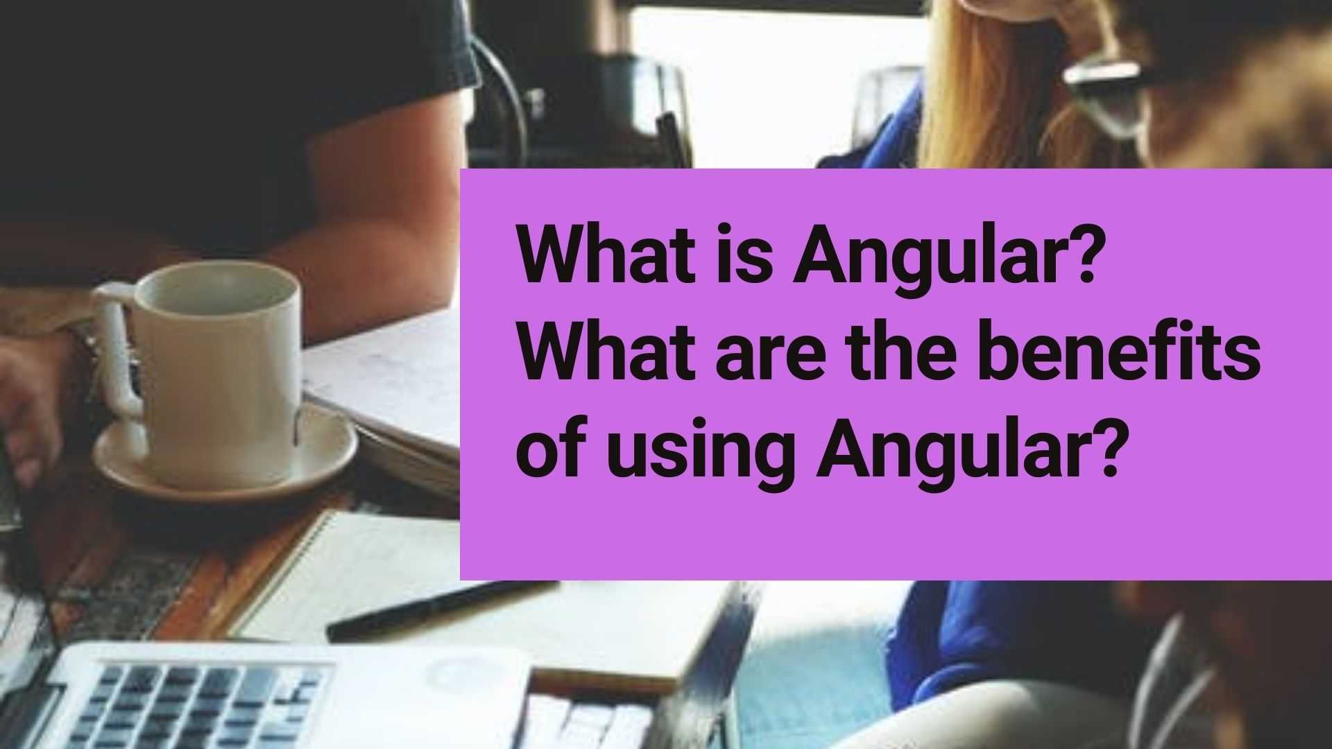 What is Angular? What are the benefits of using Angular?